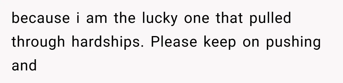 because i am the lucky one that pulled through hardships. Please keep on pushing and