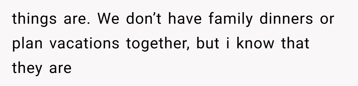 things are. We don’t have family dinners or plan vacations together, but i know that they are