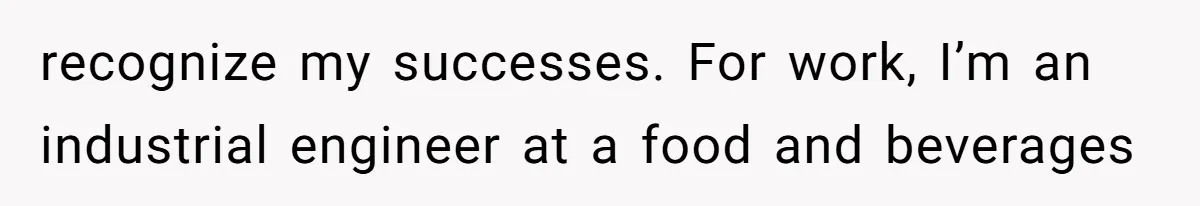 recognize my successes. For work, I’m an industrial engineer at a food and beverages