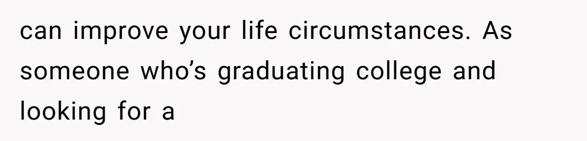 can improve your life circumstances. As someone who’s graduating college and looking for a
