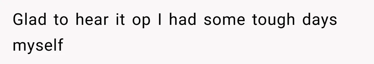Glad to hear it op I had some tough days myself