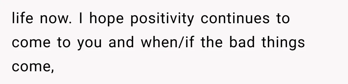 life now. I hope positivity continues to come to you and when/if the bad things come,