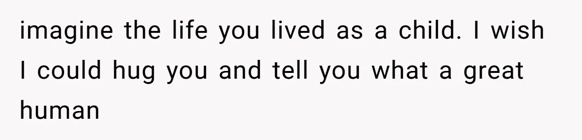 imagine the life you lived as a child. I wish I could hug you and tell you what a great human