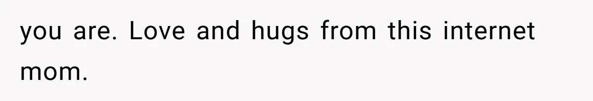 you are. Love and hugs from this internet mom.