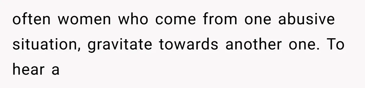 often women who come from one abusive situation, gravitate towards another one. To hear a