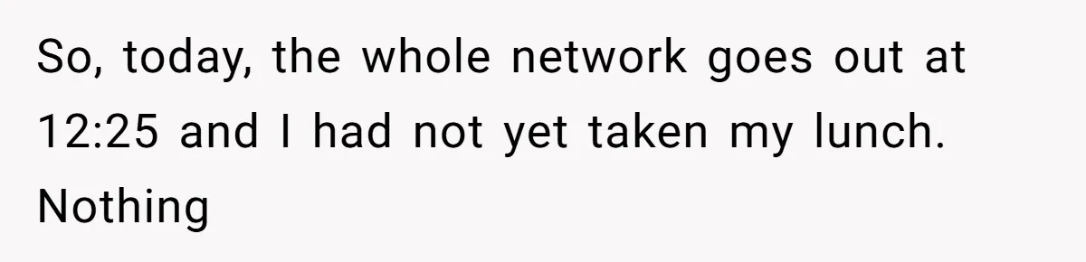 Boss Demanded He Never Miss His Lunch Window, So He Walked Away During a Network Meltdown So, today, the whole network goes out at 12:25 and I had not yet taken my lunch. Nothing