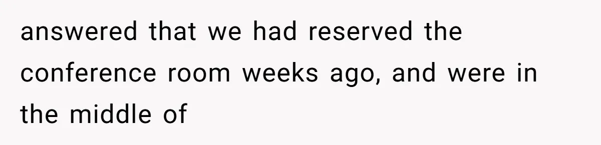 Coworker Stole a Meeting Room and Called It His Office, So the Team Beat Him at His Own Game answered that we had reserved the conference room weeks ago, and were in the middle of