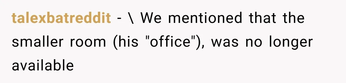 Coworker Stole a Meeting Room and Called It His Office, So the Team Beat Him at His Own Game talexbatreddit − \ We mentioned that the smaller room (his "office"), was no longer available