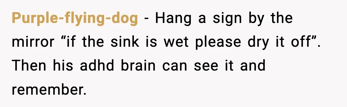 Woman Gets Petty Revenge On Sister’s Boyfriend By Drying His Mess With Her Towel Purple-flying-dog − Hang a sign by the mirror “if the sink is wet please dry it off”. Then his adhd brain can see it and remember.