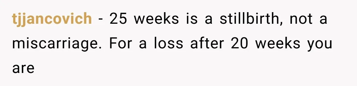 Teen Felt Secret Relief After Girlfriend's Miscarriage, Then Realized Their Relationship Had Changed Forever tjjancovich − 25 weeks is a stillbirth, not a miscarriage. For a loss after 20 weeks you are
