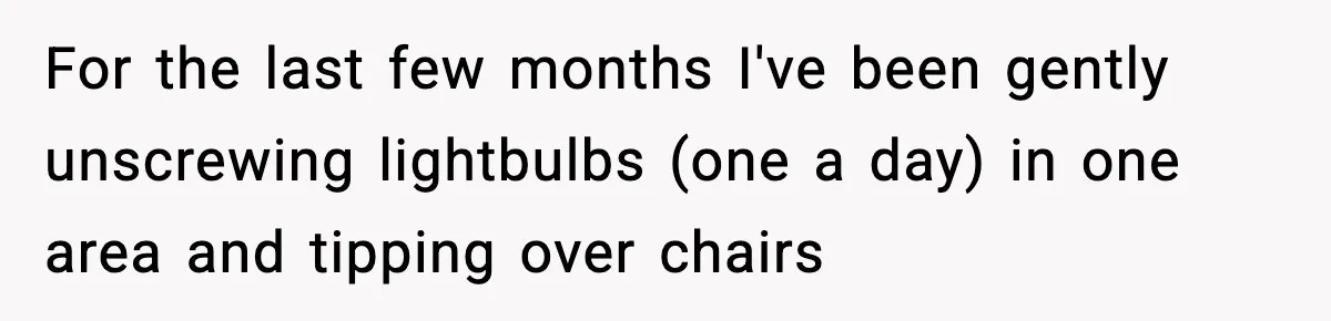 Worker’s Months-Long Petty Revenge Ends When The CEO Personally Picks Up Chairs For the last few months I've been gently unscrewing lightbulbs (one a day) in one area and tipping over chairs