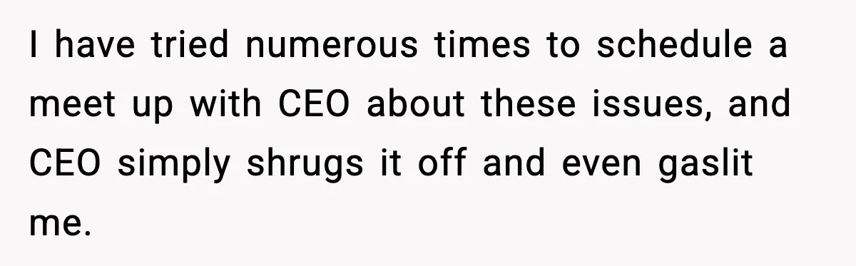 Worker’s Months-Long Petty Revenge Ends When The CEO Personally Picks Up Chairs I have tried numerous times to schedule a meet up with CEO about these issues, and CEO simply shrugs it off and even gaslit me.