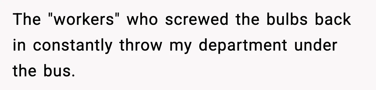 Worker’s Months-Long Petty Revenge Ends When The CEO Personally Picks Up Chairs The "workers" who screwed the bulbs back in constantly throw my department under the bus.