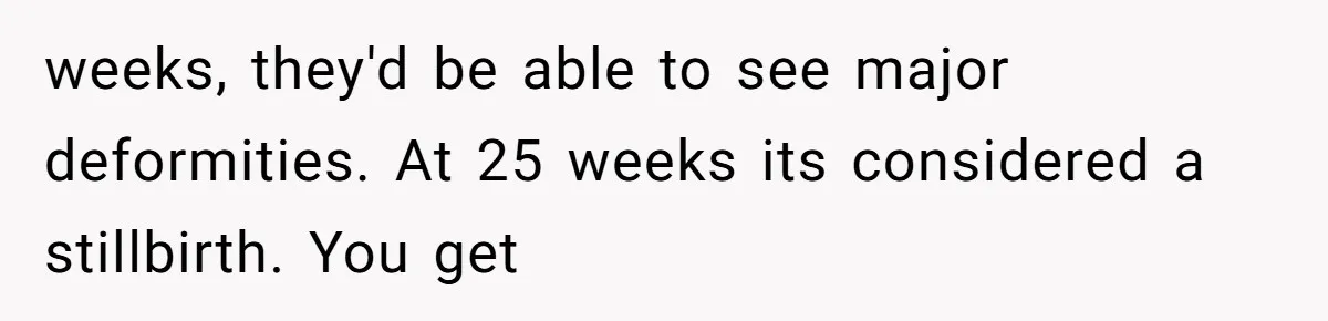 Teen Felt Secret Relief After Girlfriend's Miscarriage, Then Realized Their Relationship Had Changed Forever weeks, they'd be able to see major deformities. At 25 weeks its considered a stillbirth. You get