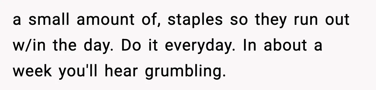 Worker’s Months-Long Petty Revenge Ends When The CEO Personally Picks Up Chairs a small amount of, staples so they run out w/in the day. Do it everyday. In about a week you'll hear grumbling.