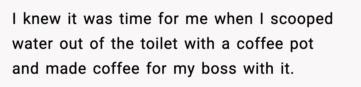 Worker’s Months-Long Petty Revenge Ends When The CEO Personally Picks Up Chairs I knew it was time for me when I scooped water out of the toilet with a coffee pot and made coffee for my boss with it.