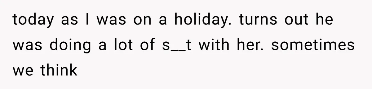 today as I was on a holiday. turns out he was doing a lot of s__t with her. sometimes we think