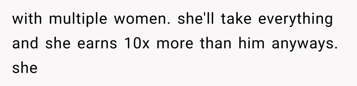 with multiple women. she'll take everything and she earns 10x more than him anyways. she