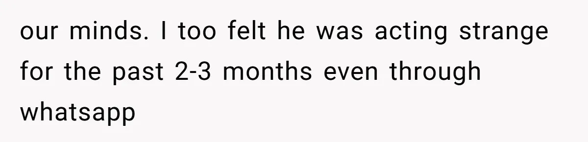 our minds. I too felt he was acting strange for the past 2-3 months even through whatsapp