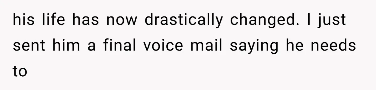 his life has now drastically changed. I just sent him a final voice mail saying he needs to