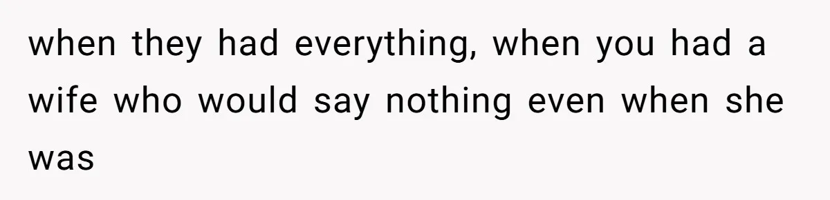 when they had everything, when you had a wife who would say nothing even when she was