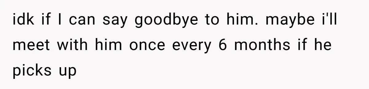 idk if I can say goodbye to him. maybe i'll meet with him once every 6 months if he picks up