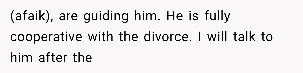 (afaik), are guiding him. He is fully cooperative with the divorce. I will talk to him after the