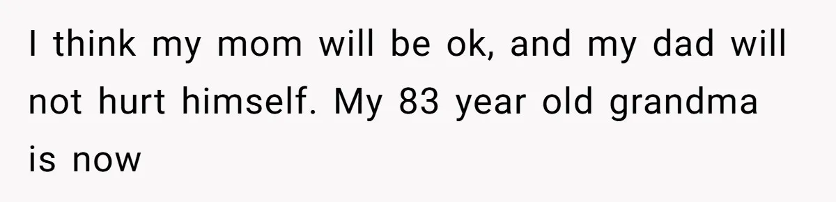 I think my mom will be ok, and my dad will not hurt himself. My 83 year old grandma is now