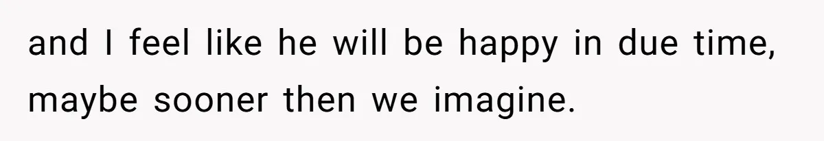 and I feel like he will be happy in due time, maybe sooner then we imagine.