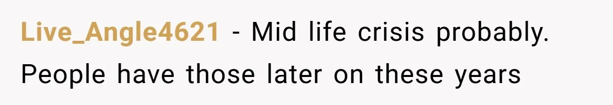 Live_Angle4621 − Mid life crisis probably. People have those later on these years