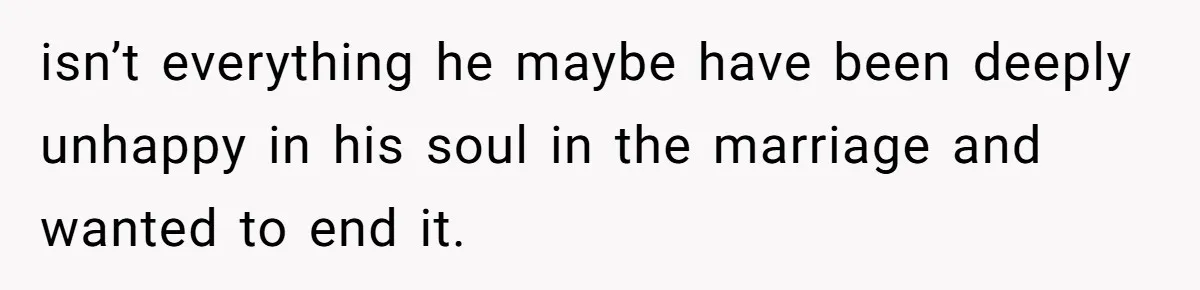isn’t everything he maybe have been deeply unhappy in his soul in the marriage and wanted to end it.