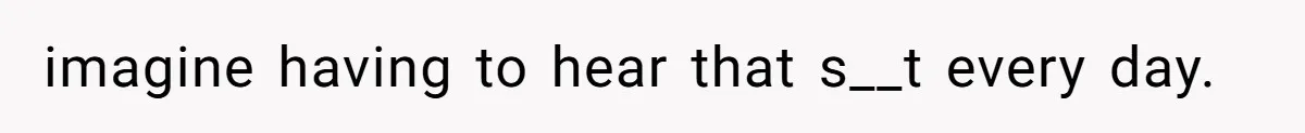 imagine having to hear that s__t every day.
