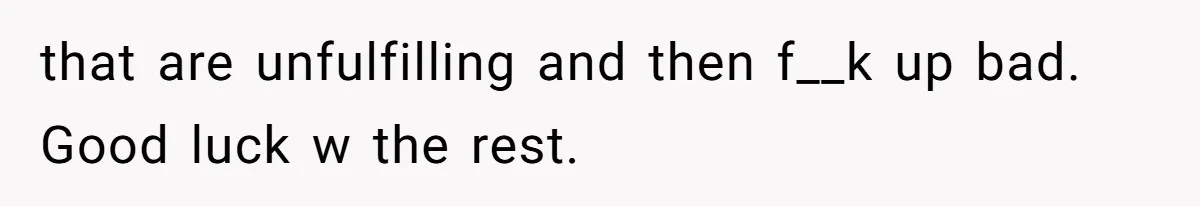 that are unfulfilling and then f__k up bad. Good luck w the rest.