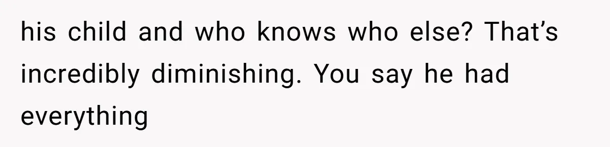his child and who knows who else? That’s incredibly diminishing. You say he had everything