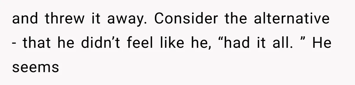 and threw it away. Consider the alternative - that he didn’t feel like he, “had it all. ” He seems