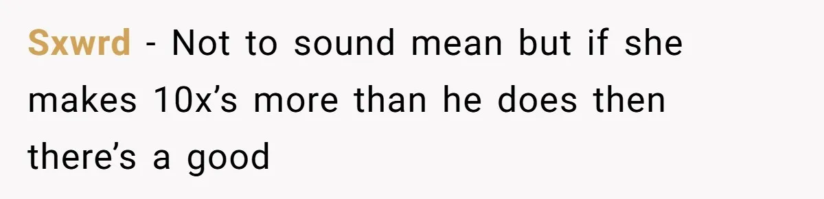 Sxwrd − Not to sound mean but if she makes 10x’s more than he does then there’s a good