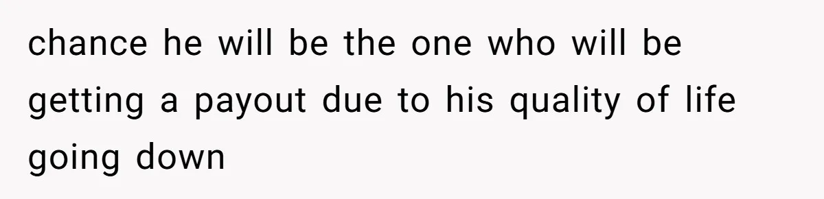 chance he will be the one who will be getting a payout due to his quality of life going down