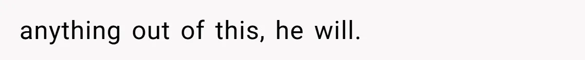 anything out of this, he will.