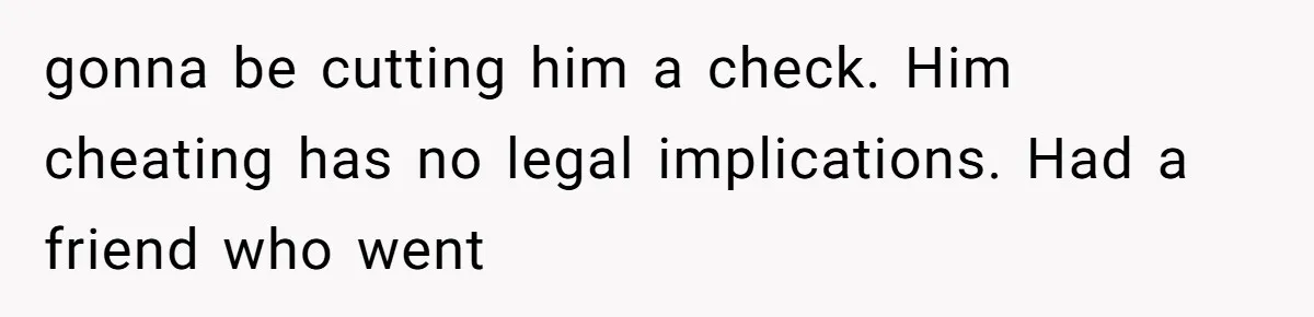 gonna be cutting him a check. Him cheating has no legal implications. Had a friend who went