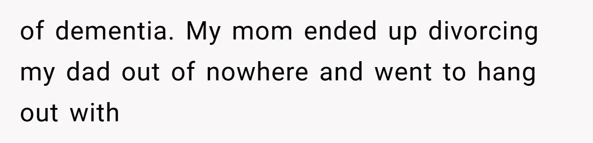of dementia. My mom ended up divorcing my dad out of nowhere and went to hang out with