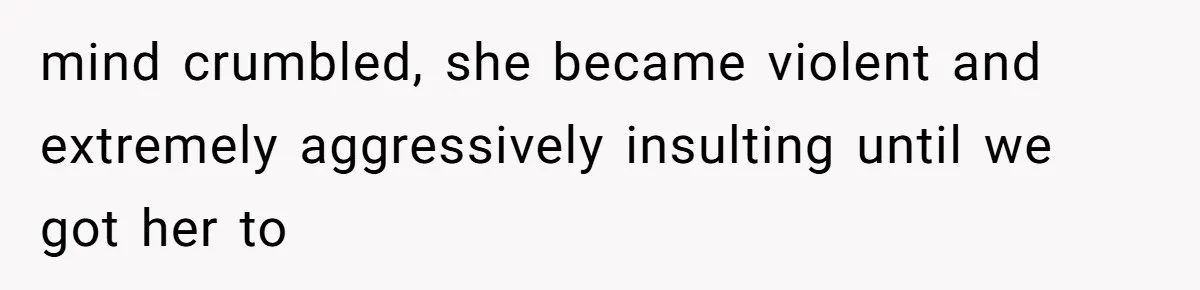 mind crumbled, she became violent and extremely aggressively insulting until we got her to
