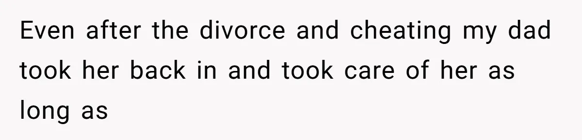 Even after the divorce and cheating my dad took her back in and took care of her as long as
