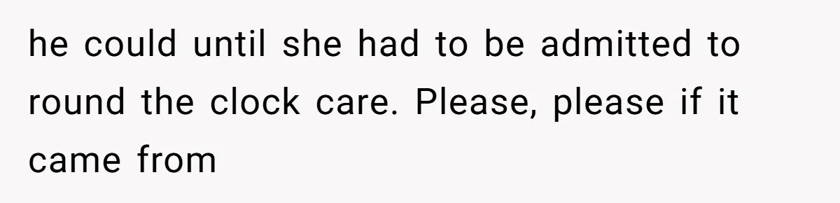 he could until she had to be admitted to round the clock care. Please, please if it came from