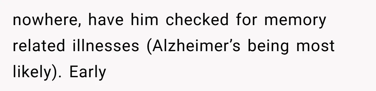 nowhere, have him checked for memory related illnesses (Alzheimer’s being most likely). Early
