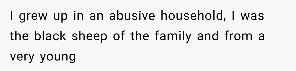 I grew up in an abusive household, I was the black sheep of the family and from a very young