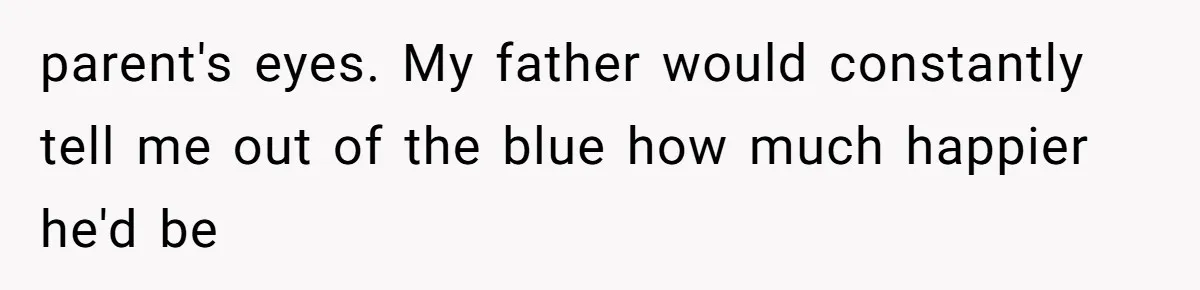 parent's eyes. My father would constantly tell me out of the blue how much happier he'd be