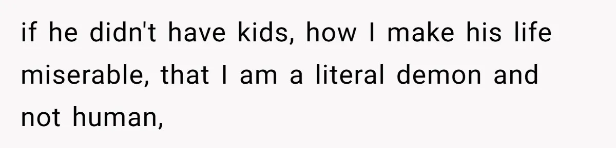 if he didn't have kids, how I make his life miserable, that I am a literal demon and not human,