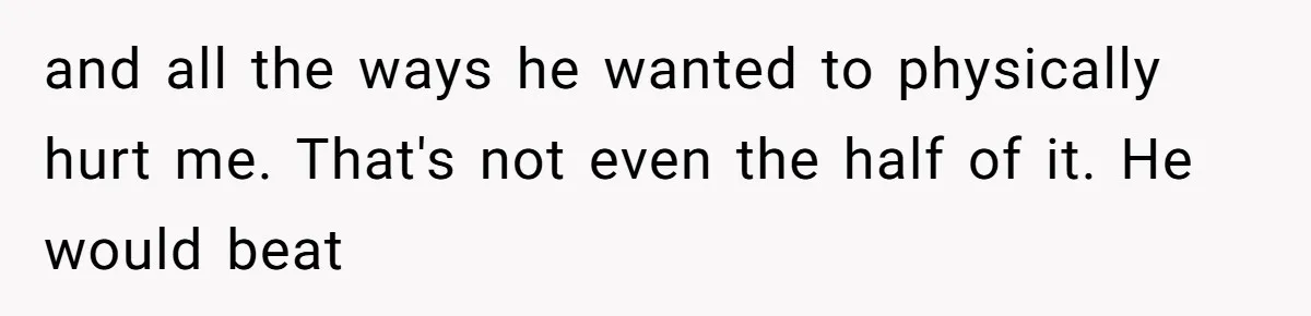and all the ways he wanted to physically hurt me. That's not even the half of it. He would beat
