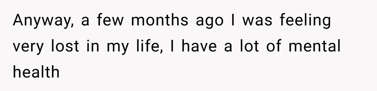 Anyway, a few months ago I was feeling very lost in my life, I have a lot of mental health