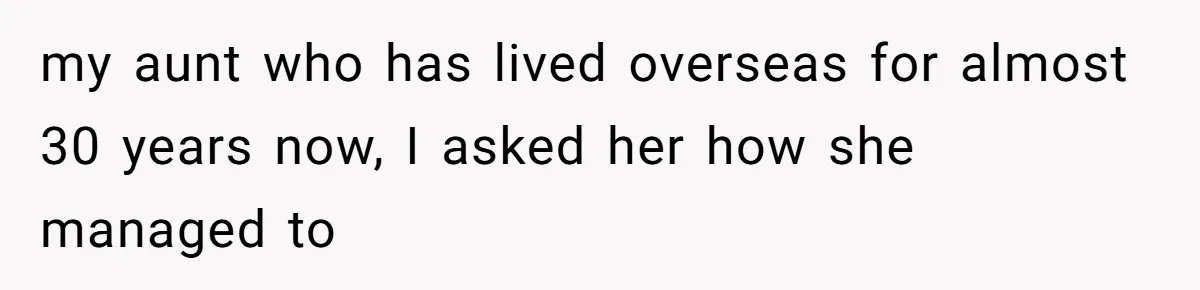 my aunt who has lived overseas for almost 30 years now, I asked her how she managed to